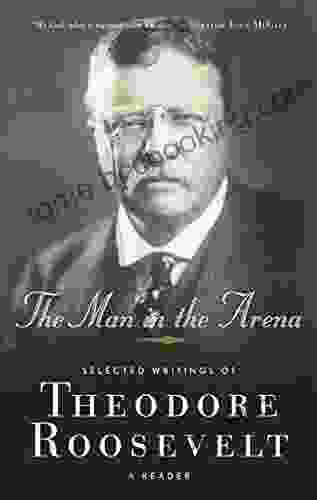 The Man In The Arena: Selected Writings Of Theodore Roosevelt: A Reader